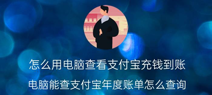 怎么用电脑查看支付宝充钱到账 电脑能查支付宝年度账单怎么查询？